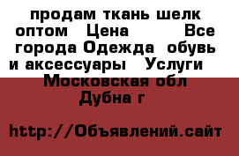 продам ткань шелк оптом › Цена ­ 310 - Все города Одежда, обувь и аксессуары » Услуги   . Московская обл.,Дубна г.